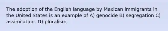 The adoption of the English language by Mexican immigrants in the United States is an example of A) genocide B) segregation C) assimilation. D) pluralism.