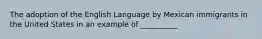 The adoption of the English Language by Mexican immigrants in the United States in an example of __________