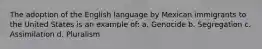 The adoption of the English language by Mexican immigrants to the United States is an example of: a. Genocide b. Segregation c. Assimilation d. Pluralism