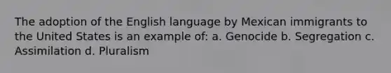 The adoption of the English language by Mexican immigrants to the United States is an example of: a. Genocide b. Segregation c. Assimilation d. Pluralism