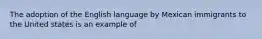 The adoption of the English language by Mexican immigrants to the United states is an example of