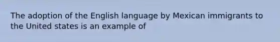 The adoption of the English language by Mexican immigrants to the United states is an example of