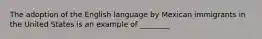 The adoption of the English language by Mexican immigrants in the United States is an example of ________