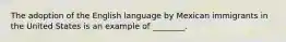 The adoption of the English language by Mexican immigrants in the United States is an example of ________.