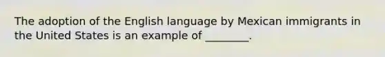 The adoption of the English language by Mexican immigrants in the United States is an example of ________.