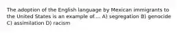 The adoption of the English language by Mexican immigrants to the United States is an example of.... A) segregation B) genocide C) assimilation D) racism