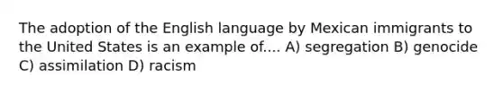 The adoption of the English language by Mexican immigrants to the United States is an example of.... A) segregation B) genocide C) assimilation D) racism