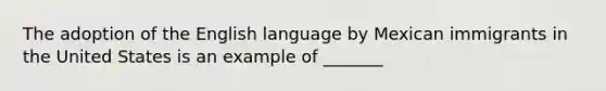 The adoption of the English language by Mexican immigrants in the United States is an example of _______