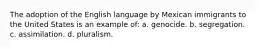 The adoption of the English language by Mexican immigrants to the United States is an example of: a. genocide. b. segregation. c. assimilation. d. pluralism.