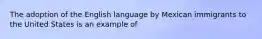 The adoption of the English language by Mexican immigrants to the United States is an example of