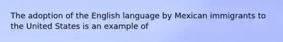 The adoption of the English language by Mexican immigrants to the United States is an example of