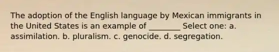 The adoption of the English language by Mexican immigrants in the United States is an example of ________ Select one: a. assimilation. b. pluralism. c. genocide. d. segregation.