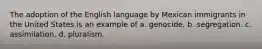 The adoption of the English language by Mexican immigrants in the United States is an example of a. genocide. b. segregation. c. assimilation. d. pluralism.