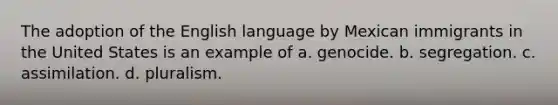 The adoption of the English language by Mexican immigrants in the United States is an example of a. genocide. b. segregation. c. assimilation. d. pluralism.