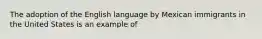 The adoption of the English language by Mexican immigrants in the United States is an example of