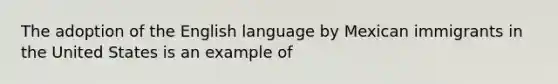 The adoption of the English language by Mexican immigrants in the United States is an example of