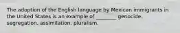 The adoption of the English language by Mexican immigrants in the United States is an example of ________ genocide. segregation. assimilation. pluralism.