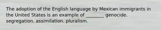 The adoption of the English language by Mexican immigrants in the United States is an example of ________ genocide. segregation. assimilation. pluralism.