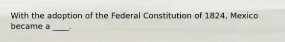 With the adoption of the Federal Constitution of 1824, Mexico became a ____.