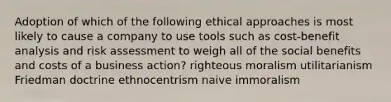 Adoption of which of the following ethical approaches is most likely to cause a company to use tools such as cost-benefit analysis and risk assessment to weigh all of the social benefits and costs of a business action? righteous moralism utilitarianism Friedman doctrine ethnocentrism naive immoralism