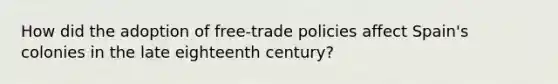 How did the adoption of free-trade policies affect Spain's colonies in the late eighteenth century?