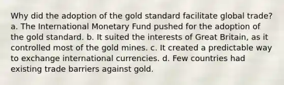 Why did the adoption of the gold standard facilitate global trade? a. The International Monetary Fund pushed for the adoption of the gold standard. b. It suited the interests of Great Britain, as it controlled most of the gold mines. c. It created a predictable way to exchange international currencies. d. Few countries had existing trade barriers against gold.