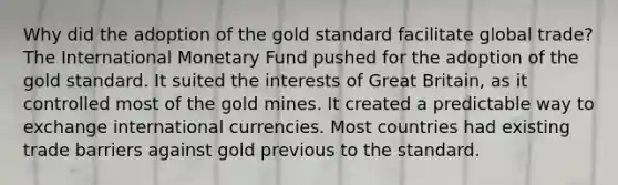 Why did the adoption of the gold standard facilitate global trade? The International Monetary Fund pushed for the adoption of the gold standard. It suited the interests of Great Britain, as it controlled most of the gold mines. It created a predictable way to exchange international currencies. Most countries had existing trade barriers against gold previous to the standard.