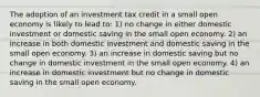 The adoption of an investment tax credit in a small open economy is likely to lead to: 1) no change in either domestic investment or domestic saving in the small open economy. 2) an increase in both domestic investment and domestic saving in the small open economy. 3) an increase in domestic saving but no change in domestic investment in the small open economy. 4) an increase in domestic investment but no change in domestic saving in the small open economy.