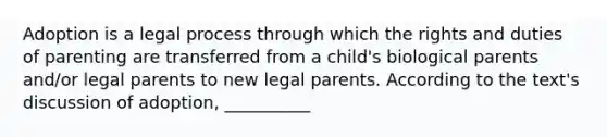 Adoption is a legal process through which the rights and duties of parenting are transferred from a child's biological parents and/or legal parents to new legal parents. According to the text's discussion of adoption, __________