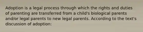 Adoption is a legal process through which the rights and duties of parenting are transferred from a child's biological parents and/or legal parents to new legal parents. According to the text's discussion of adoption: