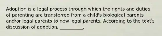 Adoption is a legal process through which the rights and duties of parenting are transferred from a child's biological parents and/or legal parents to new legal parents. According to the text's discussion of adoption, __________.