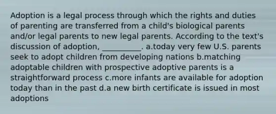 Adoption is a legal process through which the rights and duties of parenting are transferred from a child's biological parents and/or legal parents to new legal parents. According to the text's discussion of adoption, __________.​ a.​today very few U.S. parents seek to adopt children from developing nations b.​matching adoptable children with prospective adoptive parents is a straightforward process c.​more infants are available for adoption today than in the past d.​a new birth certificate is issued in most adoptions