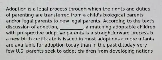 Adoption is a legal process through which the rights and duties of parenting are transferred from a child's biological parents and/or legal parents to new legal parents. According to the text's discussion of adoption, __________.​ a.​matching adoptable children with prospective adoptive parents is a straightforward process b.​a new birth certificate is issued in most adoptions c.​more infants are available for adoption today than in the past d.​today very few U.S. parents seek to adopt children from developing nations