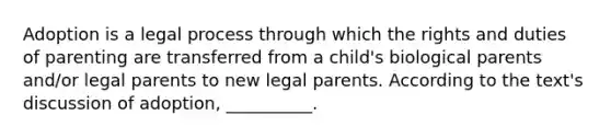 Adoption is a legal process through which the rights and duties of parenting are transferred from a child's biological parents and/or legal parents to new legal parents. According to the text's discussion of adoption, __________.​