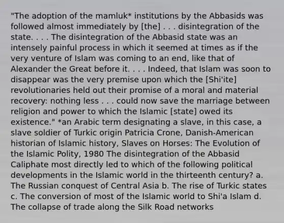 "The adoption of the mamluk* institutions by the Abbasids was followed almost immediately by [the] . . . disintegration of the state. . . . The disintegration of the Abbasid state was an intensely painful process in which it seemed at times as if the very venture of Islam was coming to an end, like that of Alexander the Great before it. . . . Indeed, that Islam was soon to disappear was the very premise upon which the [Shi'ite] revolutionaries held out their promise of a moral and material recovery: nothing less . . . could now save the marriage between religion and power to which the Islamic [state] owed its existence." *an Arabic term designating a slave, in this case, a slave soldier of Turkic origin Patricia Crone, Danish-American historian of Islamic history, Slaves on Horses: The Evolution of the Islamic Polity, 1980 The disintegration of the Abbasid Caliphate most directly led to which of the following political developments in the Islamic world in the thirteenth century? a. The Russian conquest of Central Asia b. The rise of Turkic states c. The conversion of most of the Islamic world to Shi'a Islam d. The collapse of trade along the Silk Road networks