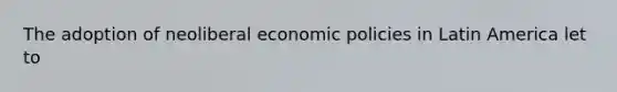 The adoption of neoliberal economic policies in Latin America let to