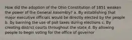 How did the adoption of the Ohio Constitution of 1851 weaken the power of the General Assembly? a. By establishing that major executive officials would be directly elected by the people b. By banning the use of poll taxes during elections c. By creating district courts throughout the state d. By allowing people to begin voting for the office of governor