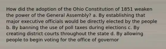 How did the adoption of the Ohio Constitution of 1851 weaken the power of the General Assembly? a. By establishing that major executive officials would be directly elected by the people b. By banning the use of poll taxes during elections c. By creating district courts throughout the state d. By allowing people to begin voting for the office of governor