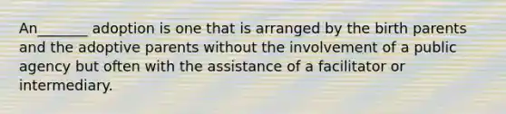 An_______ adoption is one that is arranged by the birth parents and the adoptive parents without the involvement of a public agency but often with the assistance of a facilitator or intermediary.