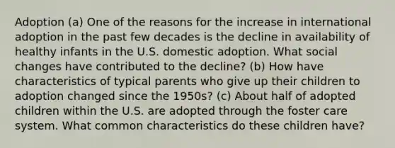 Adoption (a) One of the reasons for the increase in international adoption in the past few decades is the decline in availability of healthy infants in the U.S. domestic adoption. What social changes have contributed to the decline? (b) How have characteristics of typical parents who give up their children to adoption changed since the 1950s? (c) About half of adopted children within the U.S. are adopted through the foster care system. What common characteristics do these children have?