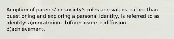 Adoption of parents' or society's roles and values, rather than questioning and exploring a personal identity, is referred to as identity: a)moratorium. b)foreclosure. c)diffusion. d)achievement.