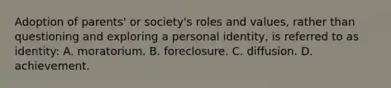 Adoption of parents' or society's roles and values, rather than questioning and exploring a personal identity, is referred to as identity: A. moratorium. B. foreclosure. C. diffusion. D. achievement.