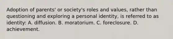 Adoption of parents' or society's roles and values, rather than questioning and exploring a personal identity, is referred to as identity: A. diffusion. B. moratorium. C. foreclosure. D. achievement.