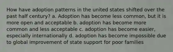 How have adoption patterns in the united states shifted over the past half century? a. Adoption has become less common, but it is more open and acceptable b. adoption has become more common and less acceptable c. adoption has become easier, especially internationally d. adoption has become impossible due to global improvement of state support for poor families