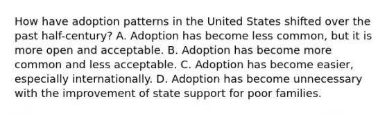 How have adoption patterns in the United States shifted over the past half-century? A. Adoption has become less common, but it is more open and acceptable. B. Adoption has become more common and less acceptable. C. Adoption has become easier, especially internationally. D. Adoption has become unnecessary with the improvement of state support for poor families.