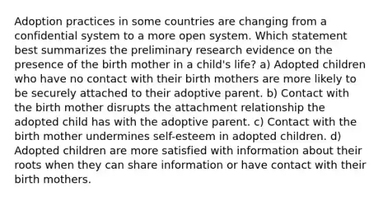 Adoption practices in some countries are changing from a confidential system to a more open system. Which statement best summarizes the preliminary research evidence on the presence of the birth mother in a child's life? a) Adopted children who have no contact with their birth mothers are more likely to be securely attached to their adoptive parent. b) Contact with the birth mother disrupts the attachment relationship the adopted child has with the adoptive parent. c) Contact with the birth mother undermines self-esteem in adopted children. d) Adopted children are more satisfied with information about their roots when they can share information or have contact with their birth mothers.