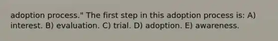 adoption process." The first step in this adoption process is: A) interest. B) evaluation. C) trial. D) adoption. E) awareness.