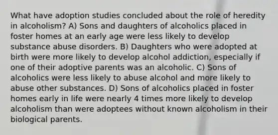 What have adoption studies concluded about the role of heredity in alcoholism? A) Sons and daughters of alcoholics placed in foster homes at an early age were less likely to develop substance abuse disorders. B) Daughters who were adopted at birth were more likely to develop alcohol addiction, especially if one of their adoptive parents was an alcoholic. C) Sons of alcoholics were less likely to abuse alcohol and more likely to abuse other substances. D) Sons of alcoholics placed in foster homes early in life were nearly 4 times more likely to develop alcoholism than were adoptees without known alcoholism in their biological parents.