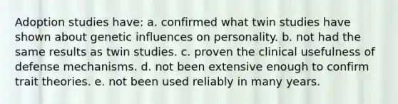 Adoption studies have: a. confirmed what twin studies have shown about genetic influences on personality. b. not had the same results as twin studies. c. proven the clinical usefulness of defense mechanisms. d. not been extensive enough to confirm trait theories. e. not been used reliably in many years.