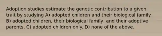 Adoption studies estimate the genetic contribution to a given trait by studying A) adopted children and their biological family. B) adopted children, their biological family, and their adoptive parents. C) adopted children only. D) none of the above.